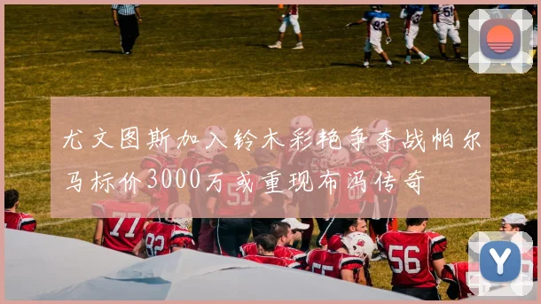 尤文图斯加入铃木彩艳争夺战帕尔马标价3000万或重现布冯传奇