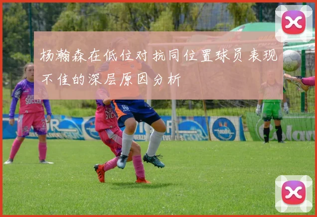 杨瀚森在低位对抗同位置球员表现不佳的深层原因分析