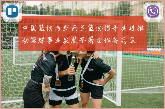 中国篮协与新西兰篮协携手共进推动篮球事业发展签署合作备忘录