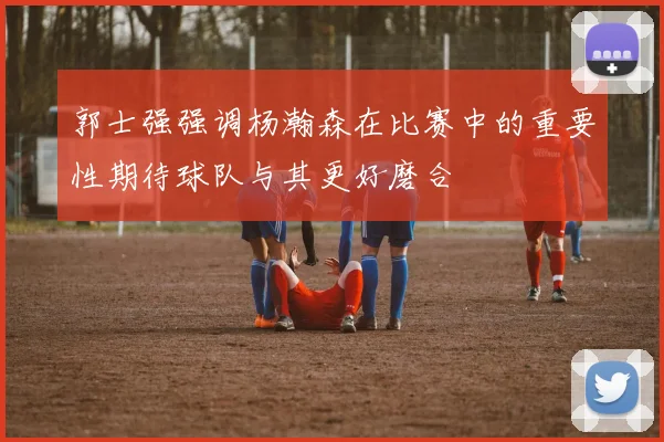 郭士强强调杨瀚森在比赛中的重要性期待球队与其更好磨合