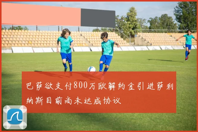 巴萨欲支付800万欧解约金引进萨利纳斯目前尚未达成协议