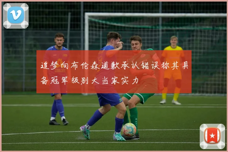 追梦向布伦森道歉承认错误称其具备冠军级别大当家实力
