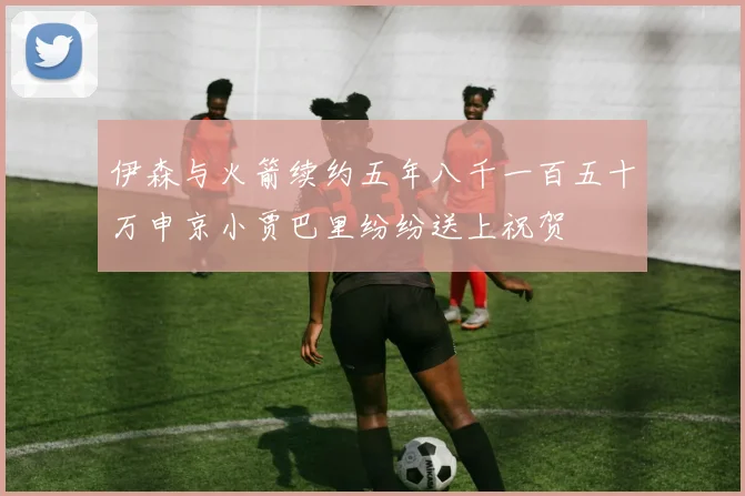 伊森与火箭续约五年八千一百五十万申京小贾巴里纷纷送上祝贺