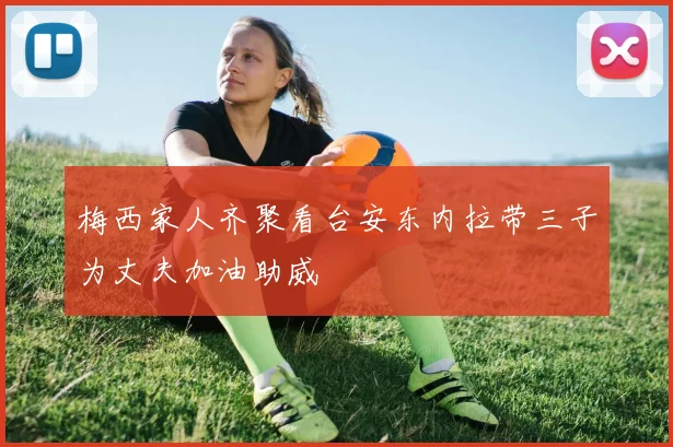梅西家人齐聚看台安东内拉带三子为丈夫加油助威
