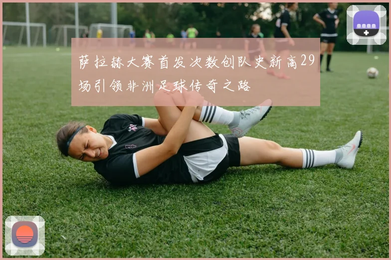 萨拉赫大赛首发次数创队史新高29场引领非洲足球传奇之路