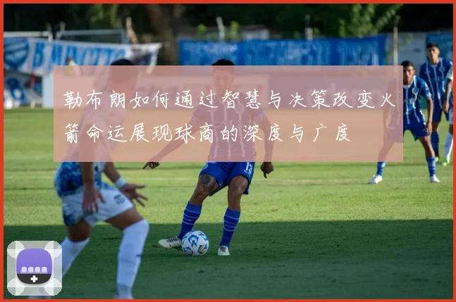 勒布朗如何通过智慧与决策改变火箭命运展现球商的深度与广度