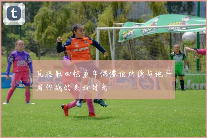 瓦格勒回忆童年偶像伦纳德与他并肩作战的美好时光