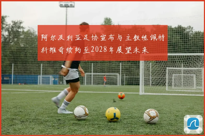 阿尔及利亚足协宣布与主教练佩特科维奇续约至2028年展望未来