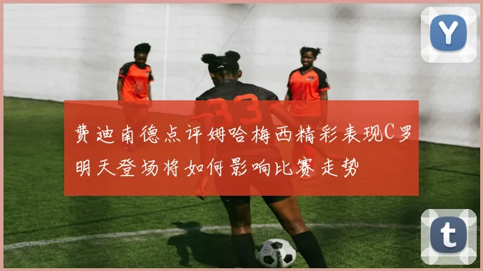 费迪南德点评姆哈梅西精彩表现C罗明天登场将如何影响比赛走势