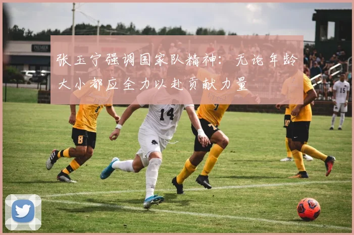 张玉宁强调国家队精神：无论年龄大小都应全力以赴贡献力量