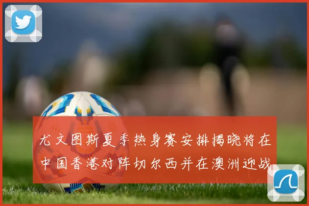 尤文图斯夏季热身赛安排揭晓将在中国香港对阵切尔西并在澳洲迎战国米