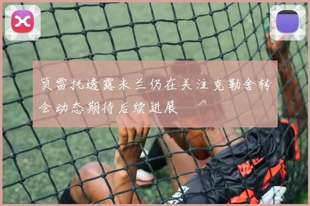 莫雷托透露米兰仍在关注克勒舍转会动态期待后续进展
