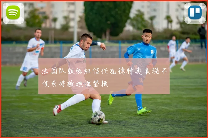 法国队教练组信任孔德特奥表现不佳或将被迪涅替换
