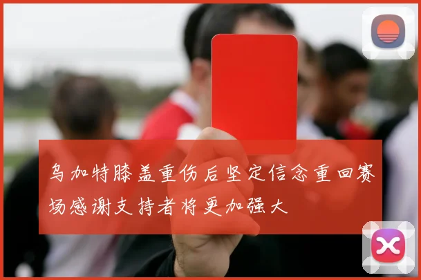 乌加特膝盖重伤后坚定信念重回赛场感谢支持者将更加强大