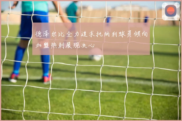 德泽尔比全力追求托纳利球员倾向加盟热刺展现决心