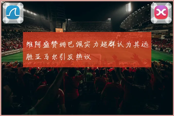 维阿盛赞姆巴佩实力超群认为其远胜亚马尔引发热议